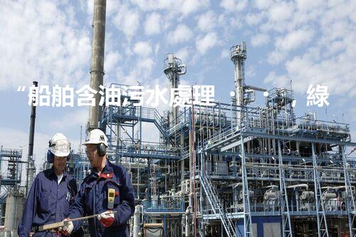 “船舶含油污水處理，綠色航行新篇章”